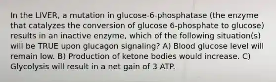 In the LIVER, a mutation in glucose-6-phosphatase (the enzyme that catalyzes the conversion of glucose 6-phosphate to glucose) results in an inactive enzyme, which of the following situation(s) will be TRUE upon glucagon signaling? A) Blood glucose level will remain low. B) Production of ketone bodies would increase. C) Glycolysis will result in a net gain of 3 ATP.