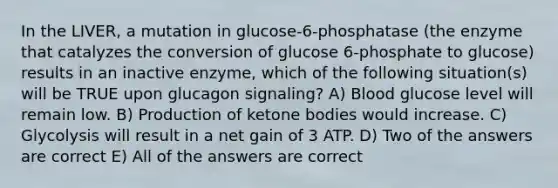 In the LIVER, a mutation in glucose-6-phosphatase (the enzyme that catalyzes the conversion of glucose 6-phosphate to glucose) results in an inactive enzyme, which of the following situation(s) will be TRUE upon glucagon signaling? A) Blood glucose level will remain low. B) Production of ketone bodies would increase. C) Glycolysis will result in a net gain of 3 ATP. D) Two of the answers are correct E) All of the answers are correct