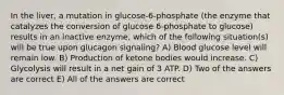 In the liver, a mutation in glucose-6-phosphate (the enzyme that catalyzes the conversion of glucose 6-phosphate to glucose) results in an inactive enzyme, which of the following situation(s) will be true upon glucagon signaling? A) Blood glucose level will remain low. B) Production of ketone bodies would increase. C) Glycolysis will result in a net gain of 3 ATP. D) Two of the answers are correct E) All of the answers are correct