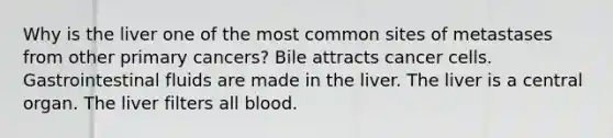 Why is the liver one of the most common sites of metastases from other primary cancers? Bile attracts cancer cells. Gastrointestinal fluids are made in the liver. The liver is a central organ. The liver filters all blood.