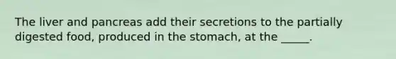 The liver and pancreas add their secretions to the partially digested food, produced in the stomach, at the _____.