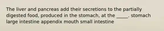 The liver and pancreas add their secretions to the partially digested food, produced in the stomach, at the _____. stomach large intestine appendix mouth small intestine