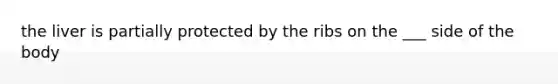 the liver is partially protected by the ribs on the ___ side of the body