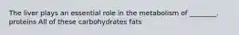 The liver plays an essential role in the metabolism of ________. proteins All of these carbohydrates fats