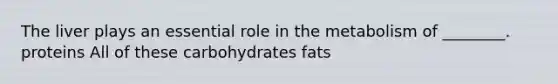 The liver plays an essential role in the metabolism of ________. proteins All of these carbohydrates fats