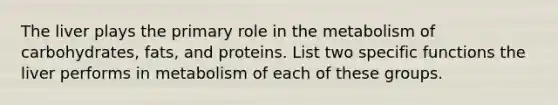 The liver plays the primary role in the metabolism of carbohydrates, fats, and proteins. List two specific functions the liver performs in metabolism of each of these groups.