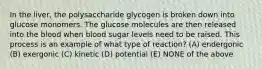 In the liver, the polysaccharide glycogen is broken down into glucose monomers. The glucose molecules are then released into the blood when blood sugar levels need to be raised. This process is an example of what type of reaction? (A) endergonic (B) exergonic (C) kinetic (D) potential (E) NONE of the above