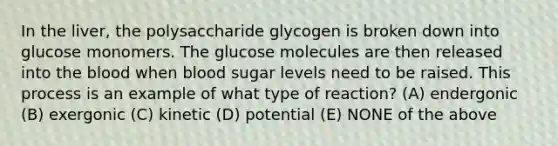 In the liver, the polysaccharide glycogen is broken down into glucose monomers. The glucose molecules are then released into the blood when blood sugar levels need to be raised. This process is an example of what type of reaction? (A) endergonic (B) exergonic (C) kinetic (D) potential (E) NONE of the above