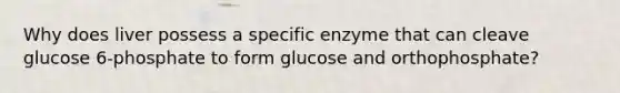 Why does liver possess a specific enzyme that can cleave glucose 6-phosphate to form glucose and orthophosphate?