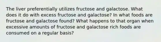 The liver preferentially utilizes fructose and galactose. What does it do with excess fructose and galactose? In what foods are fructose and galactose found? What happens to that organ when excessive amounts of fructose and galactose rich foods are consumed on a regular basis?