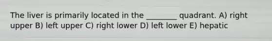 The liver is primarily located in the ________ quadrant. A) right upper B) left upper C) right lower D) left lower E) hepatic