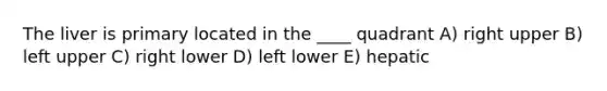 The liver is primary located in the ____ quadrant A) right upper B) left upper C) right lower D) left lower E) hepatic