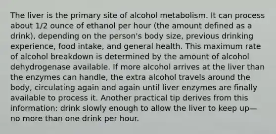 The liver is the primary site of alcohol metabolism. It can process about 1/2 ounce of ethanol per hour (the amount defined as a drink), depending on the person's body size, previous drinking experience, food intake, and general health. This maximum rate of alcohol breakdown is determined by the amount of alcohol dehydrogenase available. If more alcohol arrives at the liver than the enzymes can handle, the extra alcohol travels around the body, circulating again and again until liver enzymes are finally available to process it. Another practical tip derives from this information: drink slowly enough to allow the liver to keep up—no more than one drink per hour.