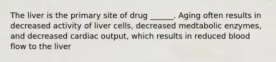 The liver is the primary site of drug ______. Aging often results in decreased activity of liver cells, decreased medtabolic enzymes, and decreased cardiac output, which results in reduced blood flow to the liver