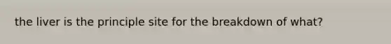 the liver is the principle site for the breakdown of what?