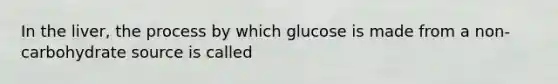 In the liver, the process by which glucose is made from a non-carbohydrate source is called