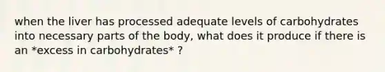 when the liver has processed adequate levels of carbohydrates into necessary parts of the body, what does it produce if there is an *excess in carbohydrates* ?