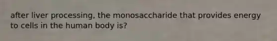 after liver processing, the monosaccharide that provides energy to cells in the human body is?