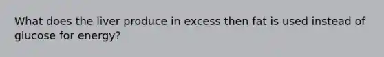 What does the liver produce in excess then fat is used instead of glucose for energy?