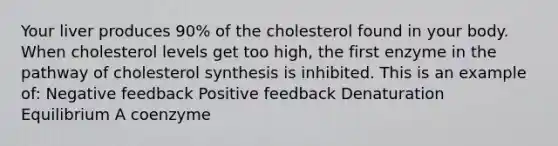 Your liver produces 90% of the cholesterol found in your body. When cholesterol levels get too high, the first enzyme in the pathway of cholesterol synthesis is inhibited. This is an example of: Negative feedback Positive feedback Denaturation Equilibrium A coenzyme