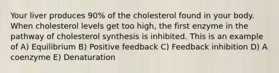 Your liver produces 90% of the cholesterol found in your body. When cholesterol levels get too high, the first enzyme in the pathway of cholesterol synthesis is inhibited. This is an example of A) Equilibrium B) Positive feedback C) Feedback inhibition D) A coenzyme E) Denaturation