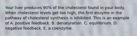 Your liver produces 90% of the cholesterol found in your body. When cholesterol levels get too high, the first enzyme in the pathway of cholesterol synthesis is inhibited. This is an example of A. positive feedback. B. denaturation. C. equilibrium. D. negative feedback. E. a coenzyme.