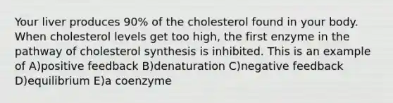 Your liver produces 90% of the cholesterol found in your body. When cholesterol levels get too high, the first enzyme in the pathway of cholesterol synthesis is inhibited. This is an example of A)positive feedback B)denaturation C)negative feedback D)equilibrium E)a coenzyme