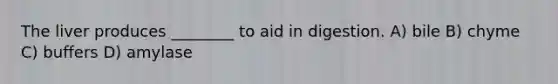 The liver produces ________ to aid in digestion. A) bile B) chyme C) buffers D) amylase