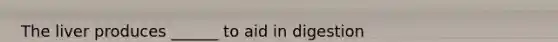 The liver produces ______ to aid in digestion