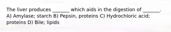 The liver produces _______ which aids in the digestion of _______. A) Amylase; starch B) Pepsin, proteins C) Hydrochloric acid; proteins D) Bile; lipids