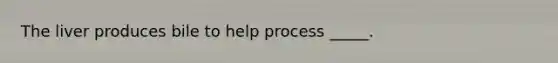 The liver produces bile to help process _____.