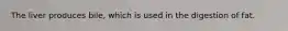 The liver produces bile, which is used in the digestion of fat.