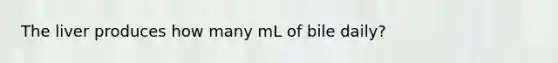 The liver produces how many mL of bile daily?