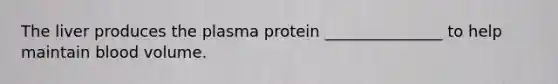 The liver produces the plasma protein _______________ to help maintain blood volume.