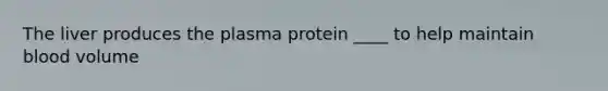 The liver produces the plasma protein ____ to help maintain blood volume