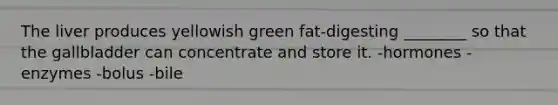 The liver produces yellowish green fat-digesting ________ so that the gallbladder can concentrate and store it. -hormones -enzymes -bolus -bile