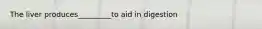 The liver produces_________to aid in digestion