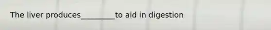 The liver produces_________to aid in digestion