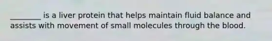 ________ is a liver protein that helps maintain fluid balance and assists with movement of small molecules through the blood.