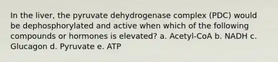 In the liver, the pyruvate dehydrogenase complex (PDC) would be dephosphorylated and active when which of the following compounds or hormones is elevated? a. Acetyl-CoA b. NADH c. Glucagon d. Pyruvate e. ATP