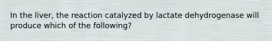 In the liver, the reaction catalyzed by lactate dehydrogenase will produce which of the following?