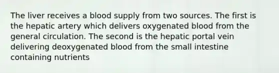 The liver receives a blood supply from two sources. The first is the hepatic artery which delivers oxygenated blood from the general circulation. The second is the hepatic portal vein delivering deoxygenated blood from <a href='https://www.questionai.com/knowledge/kt623fh5xn-the-small-intestine' class='anchor-knowledge'>the small intestine</a> containing nutrients