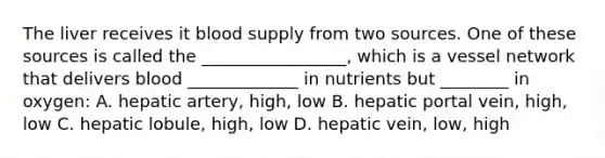 The liver receives it blood supply from two sources. One of these sources is called the _________________, which is a vessel network that delivers blood _____________ in nutrients but ________ in oxygen: A. hepatic artery, high, low B. hepatic portal vein, high, low C. hepatic lobule, high, low D. hepatic vein, low, high