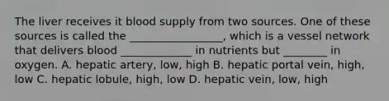 The liver receives it blood supply from two sources. One of these sources is called the _________________, which is a vessel network that delivers blood _____________ in nutrients but ________ in oxygen. A. hepatic artery, low, high B. hepatic portal vein, high, low C. hepatic lobule, high, low D. hepatic vein, low, high