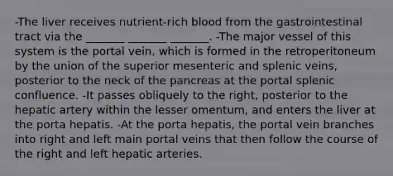 -The liver receives nutrient-rich blood from the gastrointestinal tract via the _______ _______ _______. -The major vessel of this system is the portal vein, which is formed in the retroperitoneum by the union of the superior mesenteric and splenic veins, posterior to the neck of the pancreas at the portal splenic confluence. -It passes obliquely to the right, posterior to the hepatic artery within the lesser omentum, and enters the liver at the porta hepatis. -At the porta hepatis, the portal vein branches into right and left main portal veins that then follow the course of the right and left hepatic arteries.