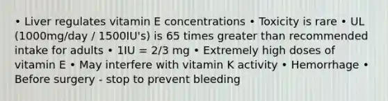 • Liver regulates vitamin E concentrations • Toxicity is rare • UL (1000mg/day / 1500IU's) is 65 times greater than recommended intake for adults • 1IU = 2/3 mg • Extremely high doses of vitamin E • May interfere with vitamin K activity • Hemorrhage • Before surgery - stop to prevent bleeding