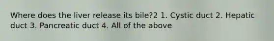 Where does the liver release its bile?2 1. Cystic duct 2. Hepatic duct 3. Pancreatic duct 4. All of the above