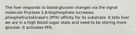 The liver responds to blood-glucose changes via the signal molecule Fructose 2,6-bisphosphate increases phosphofructokinase's (PFK) affinity for its substrate. It tells liver we are in a high blood sugar state and need to be storing more glucose. It activates PFK.