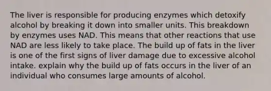 The liver is responsible for producing enzymes which detoxify alcohol by breaking it down into smaller units. This breakdown by enzymes uses NAD. This means that other reactions that use NAD are less likely to take place. The build up of fats in the liver is one of the first signs of liver damage due to excessive alcohol intake. explain why the build up of fats occurs in the liver of an individual who consumes large amounts of alcohol.