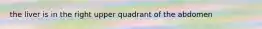 the liver is in the right upper quadrant of the abdomen